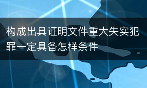 构成出具证明文件重大失实犯罪一定具备怎样条件