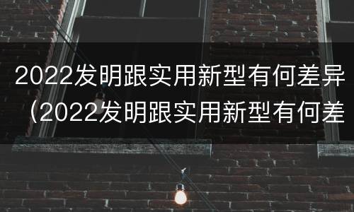 2022发明跟实用新型有何差异（2022发明跟实用新型有何差异呢）