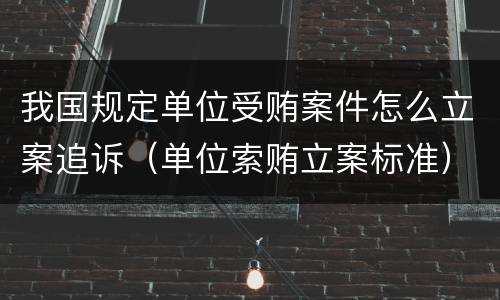 我国规定单位受贿案件怎么立案追诉（单位索贿立案标准）
