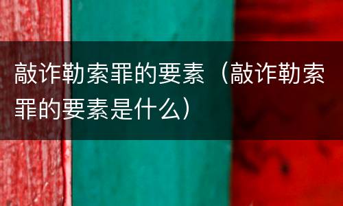 敲诈勒索罪的要素（敲诈勒索罪的要素是什么）