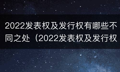 2022发表权及发行权有哪些不同之处（2022发表权及发行权有哪些不同之处呢）