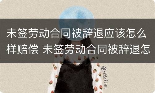 未签劳动合同被辞退应该怎么样赔偿 未签劳动合同被辞退怎么办