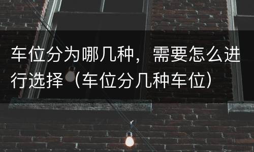车位分为哪几种，需要怎么进行选择（车位分几种车位）