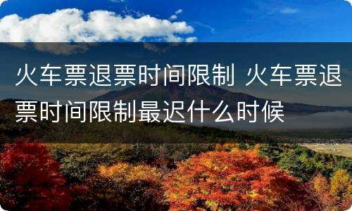 火车票退票时间限制 火车票退票时间限制最迟什么时候