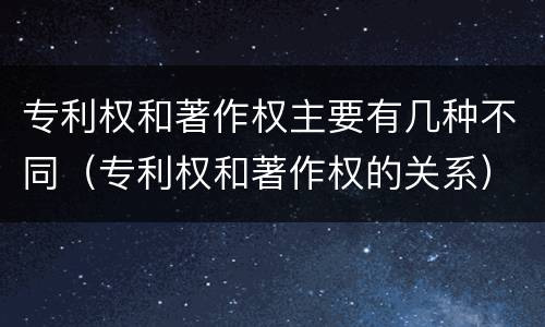 专利权和著作权主要有几种不同（专利权和著作权的关系）
