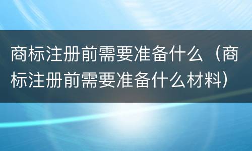 商标注册前需要准备什么（商标注册前需要准备什么材料）
