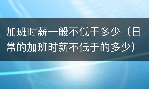 加班时薪一般不低于多少（日常的加班时薪不低于的多少）