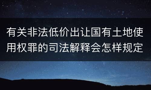 有关非法低价出让国有土地使用权罪的司法解释会怎样规定