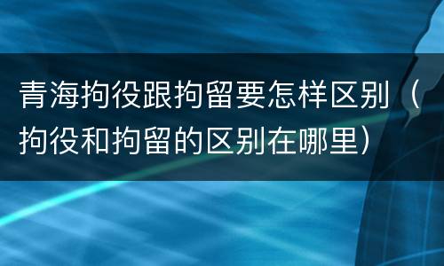 青海拘役跟拘留要怎样区别（拘役和拘留的区别在哪里）
