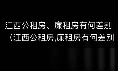 江西公租房、廉租房有何差别（江西公租房,廉租房有何差别呢）