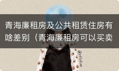 青海廉租房及公共租赁住房有啥差别（青海廉租房可以买卖吗）