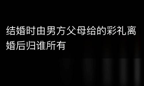 结婚时由男方父母给的彩礼离婚后归谁所有