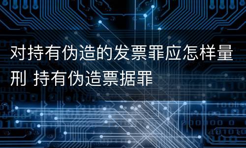 对持有伪造的发票罪应怎样量刑 持有伪造票据罪
