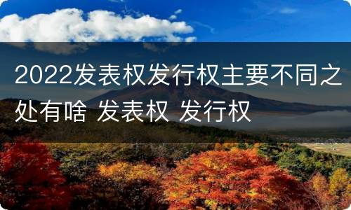 2022发表权发行权主要不同之处有啥 发表权 发行权