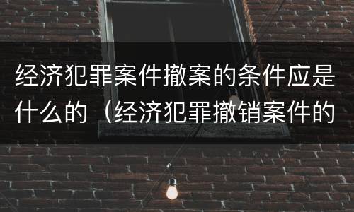 经济犯罪案件撤案的条件应是什么的（经济犯罪撤销案件的条件）