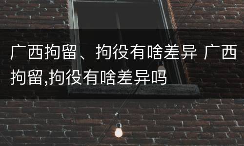 广西拘留、拘役有啥差异 广西拘留,拘役有啥差异吗