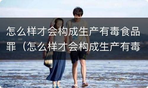 怎么样才会构成生产有毒食品罪（怎么样才会构成生产有毒食品罪名）