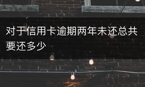 对于信用卡逾期两年未还总共要还多少