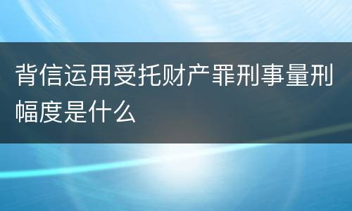 背信运用受托财产罪刑事量刑幅度是什么