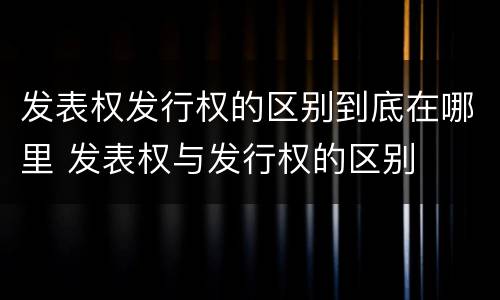 发表权发行权的区别到底在哪里 发表权与发行权的区别