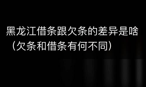 黑龙江借条跟欠条的差异是啥（欠条和借条有何不同）