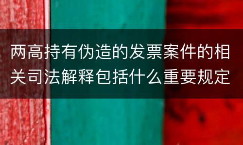 两高持有伪造的发票案件的相关司法解释包括什么重要规定