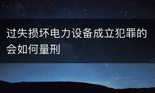 过失损坏电力设备成立犯罪的会如何量刑