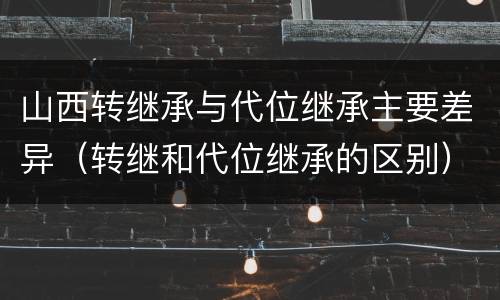山西转继承与代位继承主要差异（转继和代位继承的区别）