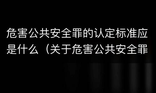 危害公共安全罪的认定标准应是什么（关于危害公共安全罪的认定）