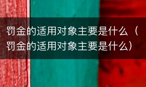 罚金的适用对象主要是什么（罚金的适用对象主要是什么）