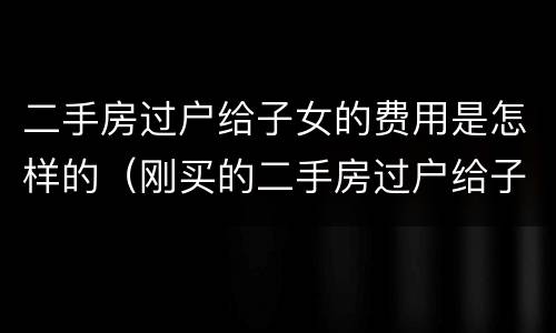 二手房过户给子女的费用是怎样的（刚买的二手房过户给子女需要哪些费用）