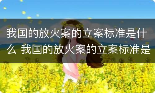 我国的放火案的立案标准是什么 我国的放火案的立案标准是什么呢
