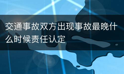 交通事故双方出现事故最晚什么时候责任认定