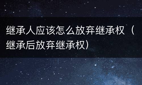 继承人应该怎么放弃继承权（继承后放弃继承权）