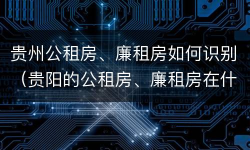 贵州公租房、廉租房如何识别（贵阳的公租房、廉租房在什么地方?）