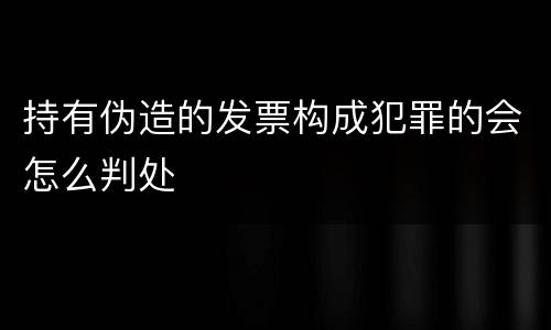 持有伪造的发票构成犯罪的会怎么判处