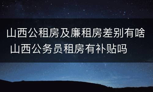 山西公租房及廉租房差别有啥 山西公务员租房有补贴吗