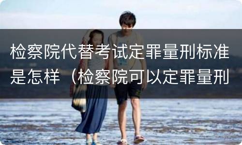 检察院代替考试定罪量刑标准是怎样（检察院可以定罪量刑吗）