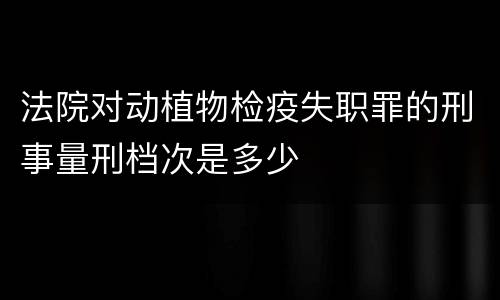 法院对动植物检疫失职罪的刑事量刑档次是多少