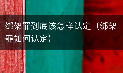 绑架罪到底该怎样认定（绑架罪如何认定）