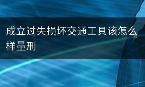 成立过失损坏交通工具该怎么样量刑
