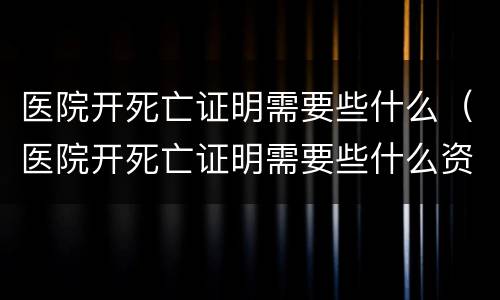 医院开死亡证明需要些什么（医院开死亡证明需要些什么资料）