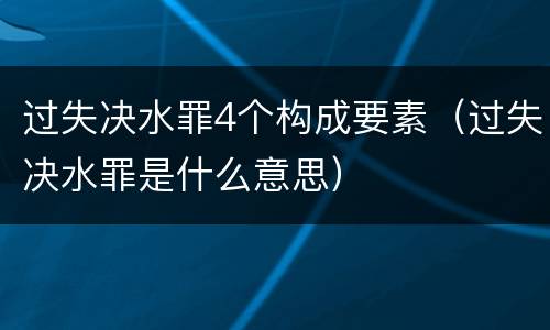 过失决水罪4个构成要素（过失决水罪是什么意思）