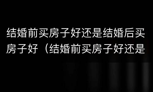 结婚前买房子好还是结婚后买房子好（结婚前买房子好还是结婚后买房子好呢）