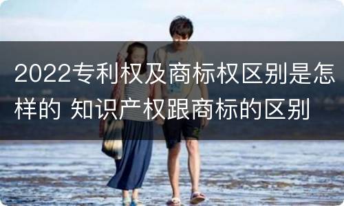 2022专利权及商标权区别是怎样的 知识产权跟商标的区别
