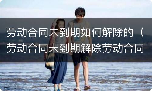 劳动合同未到期如何解除的（劳动合同未到期解除劳动合同怎么写）