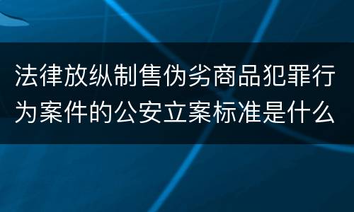 法律放纵制售伪劣商品犯罪行为案件的公安立案标准是什么