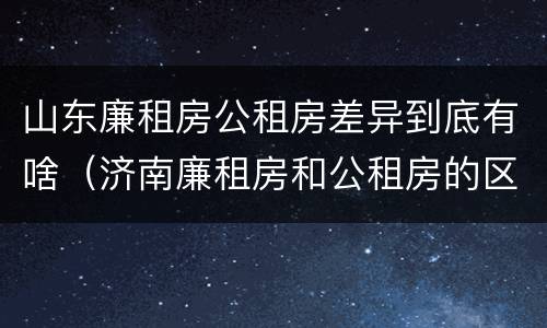 山东廉租房公租房差异到底有啥（济南廉租房和公租房的区别）