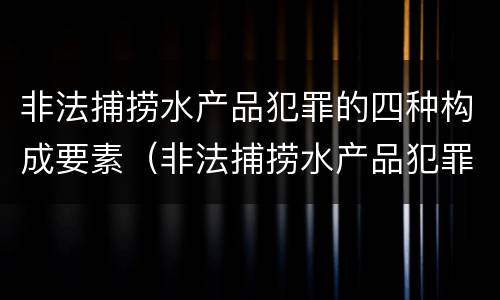非法捕捞水产品犯罪的四种构成要素（非法捕捞水产品犯罪的四种构成要素是什么）