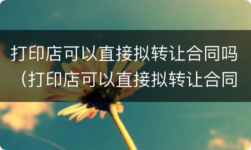 打印店可以直接拟转让合同吗（打印店可以直接拟转让合同吗）